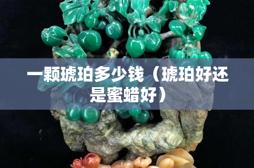 一顆琥珀多少錢（琥珀好還是蜜蠟好）