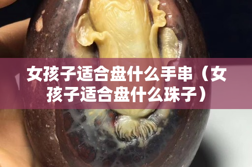 女孩子適合盤什么手串（女孩子適合盤什么珠子）