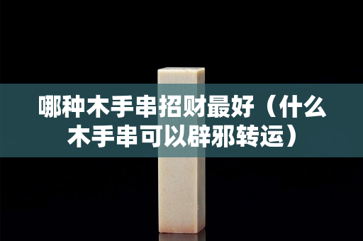 哪種木手串招財最好（什么木手串可以辟邪轉運）