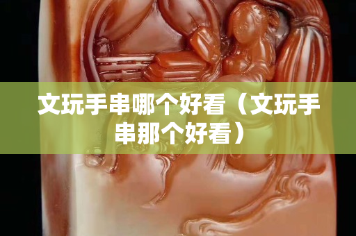 文玩手串哪個(gè)好看（文玩手串那個(gè)好看）