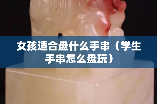 女孩適合盤什么手串（學(xué)生手串怎么盤玩）