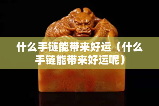 什么手鏈能帶來好運（什么手鏈能帶來好運呢）