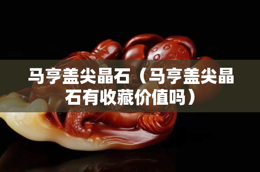 馬亨蓋尖晶石（馬亨蓋尖晶石有收藏價值嗎）