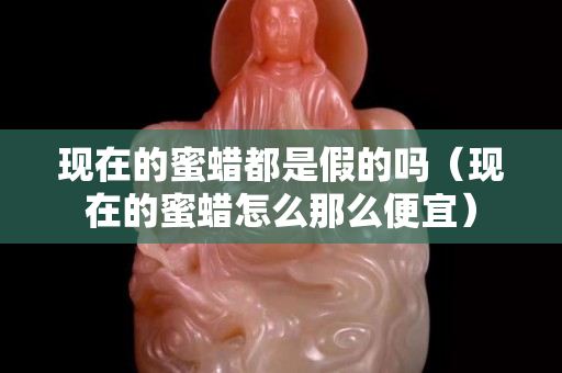 現在的蜜蠟都是假的嗎（現在的蜜蠟怎么那么便宜）