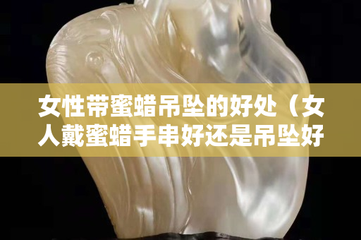 女性帶蜜蠟吊墜的好處（女人戴蜜蠟手串好還是吊墜好）