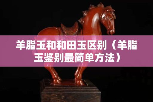 羊脂玉和和田玉區別（羊脂玉鑒別最簡單方法）