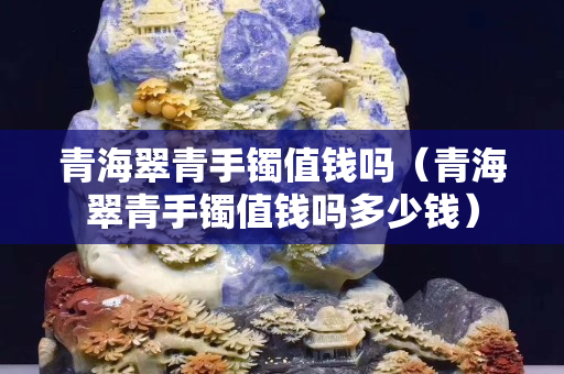 青海翠青手鐲值錢嗎（青海翠青手鐲值錢嗎多少錢）