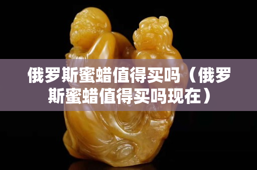 俄羅斯蜜蠟值得買嗎（俄羅斯蜜蠟值得買嗎現(xiàn)在）