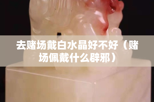 去賭場戴白水晶好不好（賭場佩戴什么辟邪）