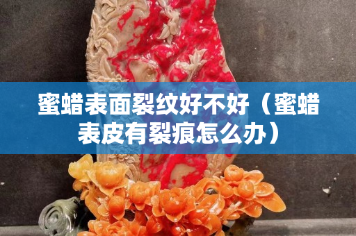 蜜蠟表面裂紋好不好（蜜蠟表皮有裂痕怎么辦）