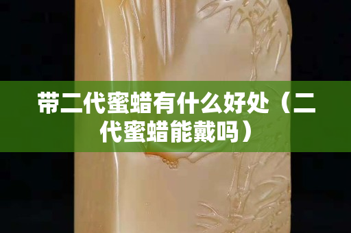 帶二代蜜蠟有什么好處（二代蜜蠟能戴嗎）