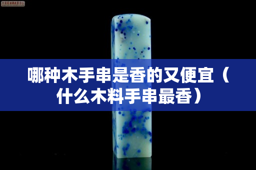 哪種木手串是香的又便宜（什么木料手串最香）
