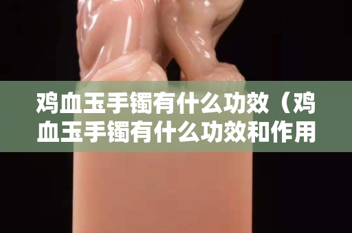 雞血玉手鐲有什么功效（雞血玉手鐲有什么功效和作用）