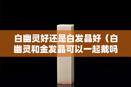白幽靈好還是白發晶好（白幽靈和金發晶可以一起戴嗎）