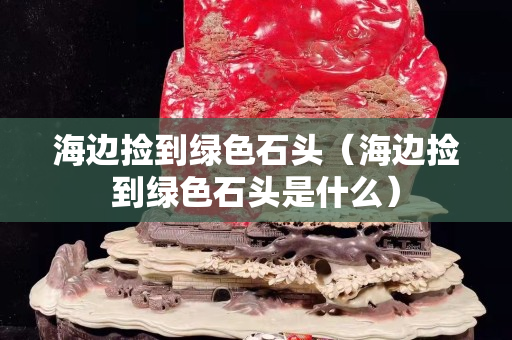 海邊撿到綠色石頭（海邊撿到綠色石頭是什么）