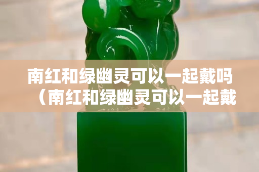 南紅和綠幽靈可以一起戴嗎（南紅和綠幽靈可以一起戴嗎女生）
