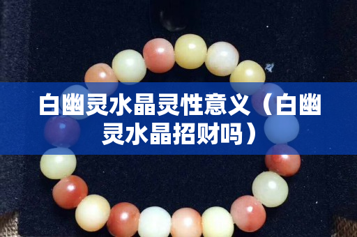 白幽靈水晶靈性意義（白幽靈水晶招財嗎）