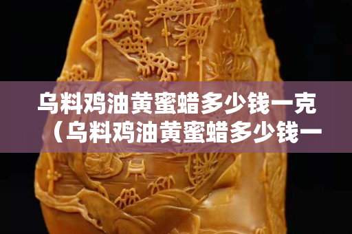 烏料雞油黃蜜蠟多少錢一克（烏料雞油黃蜜蠟多少錢一克啊）