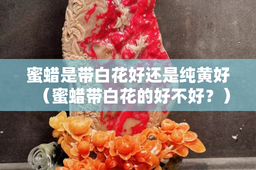 蜜蠟是帶白花好還是純黃好（蜜蠟帶白花的好不好？）
