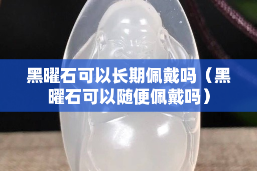 黑曜石可以長期佩戴嗎（黑曜石可以隨便佩戴嗎）