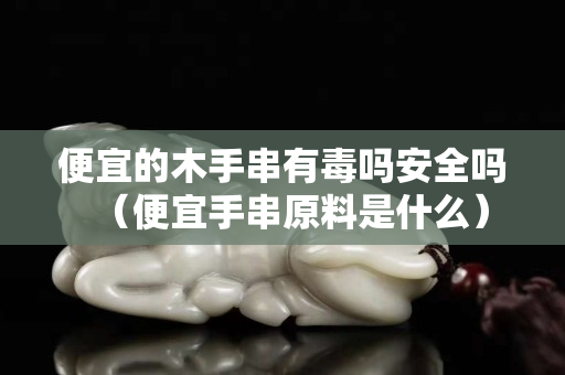 便宜的木手串有毒嗎安全嗎（便宜手串原料是什么）