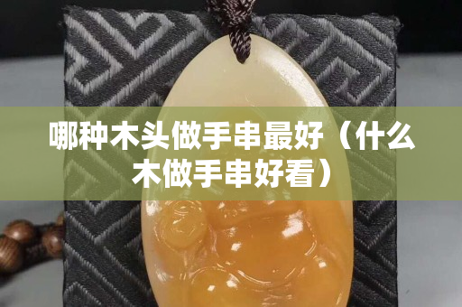 哪種木頭做手串最好（什么木做手串好看）