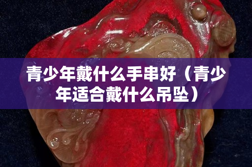 青少年戴什么手串好（青少年適合戴什么吊墜）
