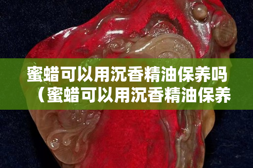 蜜蠟可以用沉香精油保養(yǎng)嗎（蜜蠟可以用沉香精油保養(yǎng)嗎視頻）