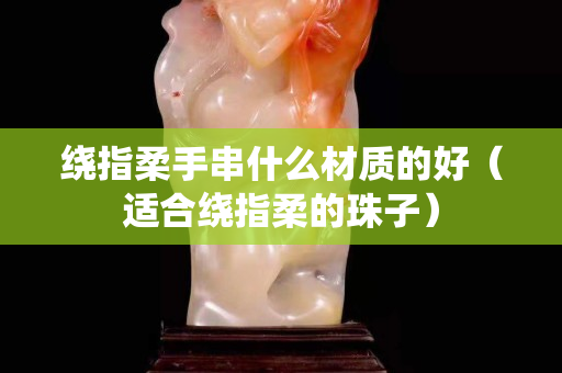 繞指柔手串什么材質(zhì)的好（適合繞指柔的珠子）