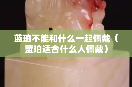 藍珀不能和什么一起佩戴（藍珀適合什么人佩戴）