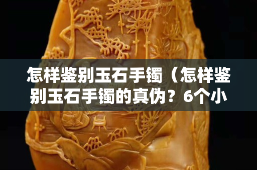 怎樣鑒別玉石手鐲（怎樣鑒別玉石手鐲的真偽？6個小妙招輕松識別真假）