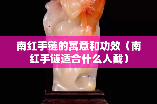南紅手鏈的寓意和功效（南紅手鏈適合什么人戴）
