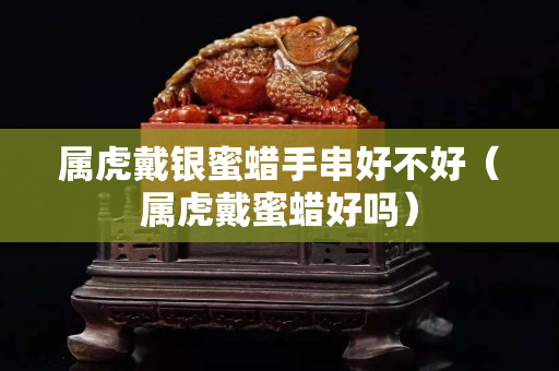 屬虎戴銀蜜蠟手串好不好（屬虎戴蜜蠟好嗎）