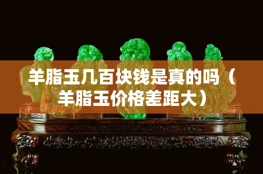 羊脂玉幾百塊錢是真的嗎（羊脂玉價格差距大）