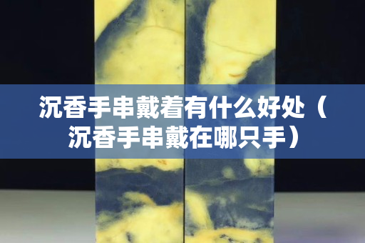沉香手串戴著有什么好處（沉香手串戴在哪只手）