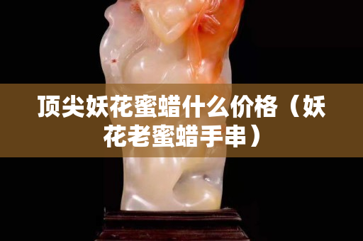 頂尖妖花蜜蠟什么價格（妖花老蜜蠟手串）