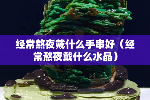 經常熬夜戴什么手串好（經常熬夜戴什么水晶）