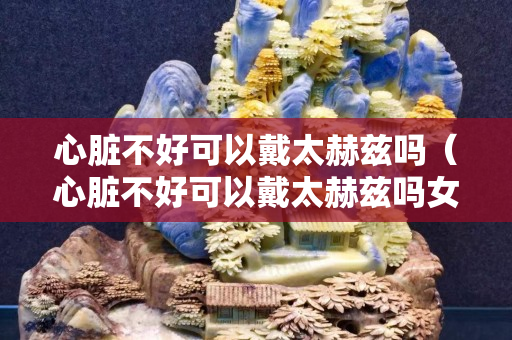 心臟不好可以戴太赫茲嗎（心臟不好可以戴太赫茲嗎女生）