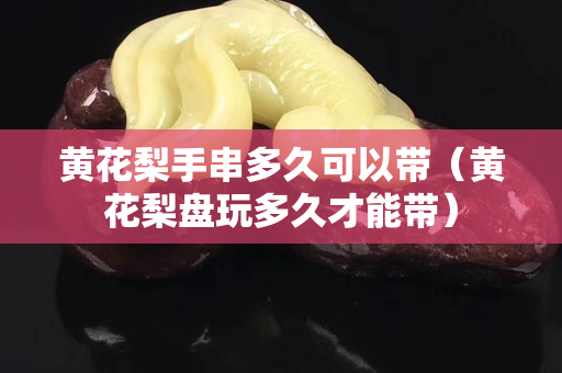 黃花梨手串多久可以帶（黃花梨盤玩多久才能帶）