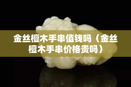 金絲檀木手串值錢嗎（金絲檀木手串價格貴嗎）
