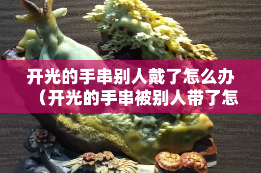 開光的手串別人戴了怎么辦（開光的手串被別人帶了怎么辦）