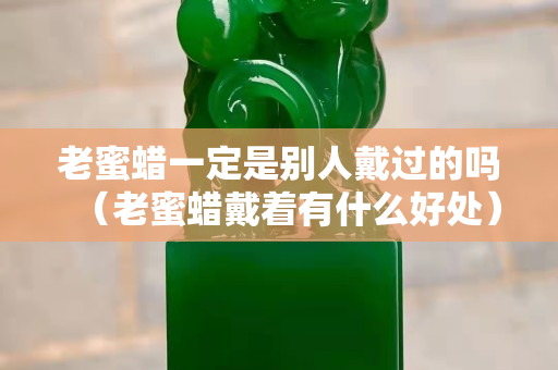 老蜜蠟一定是別人戴過的嗎（老蜜蠟戴著有什么好處）