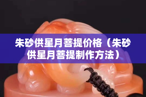 朱砂供星月菩提價格（朱砂供星月菩提制作方法）