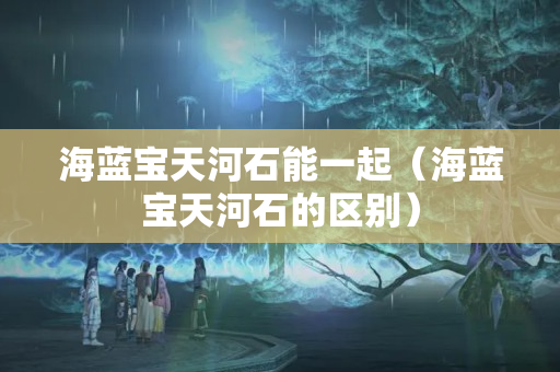 海藍寶天河石能一起（海藍寶天河石的區別）