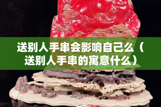 送別人手串會影響自己么（送別人手串的寓意什么）