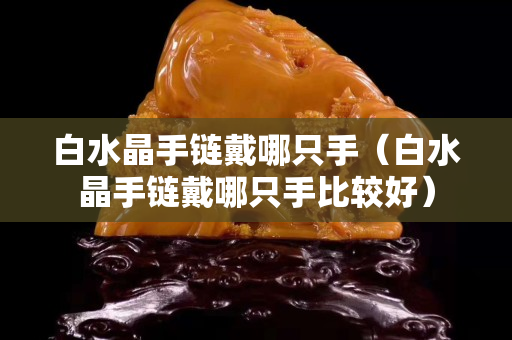 白水晶手鏈戴哪只手（白水晶手鏈戴哪只手比較好）