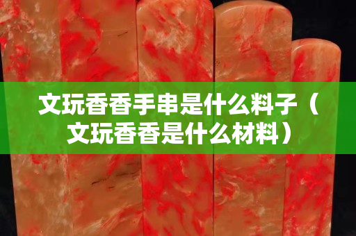 文玩香香手串是什么料子（文玩香香是什么材料）