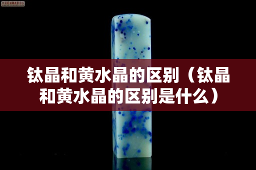鈦晶和黃水晶的區別（鈦晶和黃水晶的區別是什么）