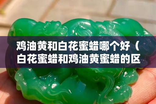 雞油黃和白花蜜蠟哪個好（白花蜜蠟和雞油黃蜜蠟的區別）
