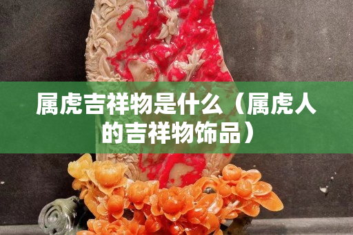 屬虎吉祥物是什么（屬虎人的吉祥物飾品）